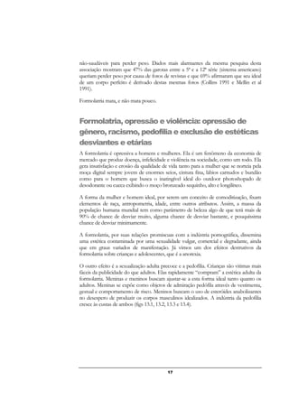 17
não-saudáveis para perder peso. Dados mais alarmantes da mesma pesquisa desta
associação mostram que 47% das garotas entre a 5ª e a 12ª série (sistema americano)
queriam perder peso por causa de fotos de revistas e que 69% afirmaram que seu ideal
de um corpo perfeito é derivado destas mesmas fotos (Collins 1991 e Mellin et al
1991).
Formolatria mata, e não mata pouco.
Formolatria, opressão e violência: opressão de
gênero, racismo, pedofilia e exclusão de estéticas
desviantes e etárias
A formolatria é opressiva a homens e mulheres. Ela é um fenômeno da economia de
mercado que produz doença, infelicidade e violência na sociedade, como um todo. Ela
gera insatisfação e erosão da qualidade de vida tanto para a mulher que se norteia pela
moça digital sempre jovem de enormes seios, cintura fina, lábios carnudos e bundão
como para o homem que busca o inatingível ideal do outdoor photoshopado de
desodorante ou cueca exibindo o moço bronzeado sequinho, alto e longilíneo.
A forma da mulher e homem ideal, por serem um conceito de comoditização, fixam
elementos de raça, antropometria, idade, entre outros atributos. Assim, a massa da
população humana mundial tem como parâmetro de beleza algo de que terá mais de
90% de chance de desviar muito, alguma chance de desviar bastante, e pouquíssima
chance de desviar minimamente.
A formolatria, por suas relações promiscuas com a indústria pornográfica, dissemina
uma estética contaminada por uma sexualidade vulgar, comercial e degradante, ainda
que em graus variados de manifestação. Já vimos um dos efeitos destrutivos da
formolatria sobre crianças e adolescentes, que é a anorexia.
O outro efeito é a sexualização adulta precoce e a pedofilia. Crianças são vitimas mais
fáceis da publicidade do que adultos. Elas rapidamente “compram” a estética adulta da
formolatria. Meninas e meninos buscam ajustar-se a esta forma ideal tanto quanto os
adultos. Meninas se expõe como objetos de admiração pedófila através de vestimenta,
gestual e comportamento de risco. Meninos buscam o uso de esteróides anabolizantes
no desespero de produzir os corpos masculinos idealizados. A indústria da pedofilia
cresce às custas de ambos (figs 13.1, 13.2, 13.3 e 13.4).
 
