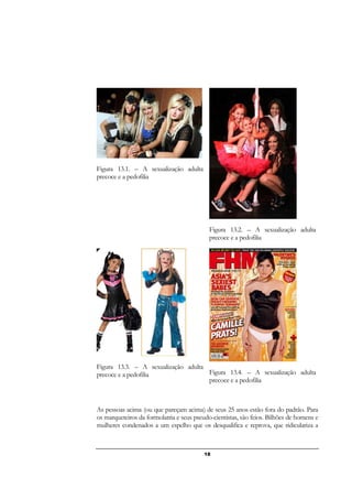 18
Figura 13.1. – A sexualização adulta
precoce e a pedofilia
Figura 13.2. – A sexualização adulta
precoce e a pedofilia
Figura 13.3. – A sexualização adulta
precoce e a pedofilia Figura 13.4. – A sexualização adulta
precoce e a pedofilia
As pessoas acima (ou que pareçam acima) de seus 25 anos estão fora do padrão. Para
os marqueteiros da formolatria e seus pseudo-cientistas, são feios. Bilhões de homens e
mulheres condenados a um espelho que os desqualifica e reprova, que ridiculariza a
 