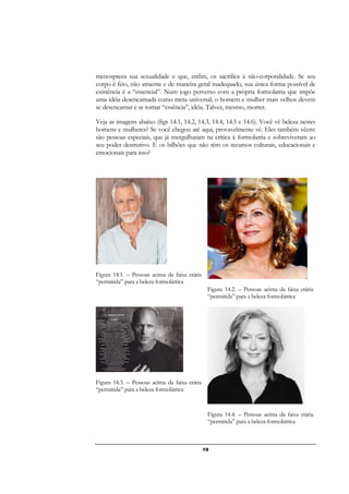 19
menospreza sua sexualidade e que, enfim, os sacrifica à não-corporalidade. Se seu
corpo é feio, não atraente e de maneira geral inadequado, sua única forma possível de
existência é a “essencial”. Num jogo perverso com a própria formolatria que impõe
uma idéia desencarnada como meta universal, o homem e mulher mais velhos devem
se desencarnar e se tornar “essência”, idéia. Talvez, mesmo, morrer.
Veja as imagens abaixo (figs 14.1, 14.2, 14.3, 14.4, 14.5 e 14.6). Você vê beleza nestes
homens e mulheres? Se você chegou até aqui, provavelmente vê. Eles também vêem:
são pessoas especiais, que já mergulharam na crítica à formolatria e sobreviveram ao
seu poder destrutivo. E os bilhões que não têm os recursos culturais, educacionais e
emocionais para isso?
Figura 14.1. – Pessoas acima da faixa etária
“permitida” para a beleza formolátrica
Figura 14.2. – Pessoas acima da faixa etária
“permitida” para a beleza formolátrica
Figura 14.3. – Pessoas acima da faixa etária
“permitida” para a beleza formolátrica
Figura 14.4. – Pessoas acima da faixa etária
“permitida” para a beleza formolátrica
 