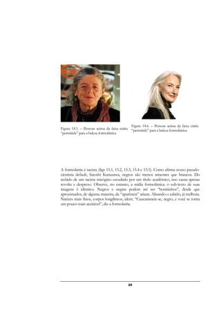 20
Figura 14.5. – Pessoas acima da faixa etária
“permitida” para a beleza formolátrica
Figura 14.6. – Pessoas acima da faixa etária
“permitida” para a beleza formolátrica
A formolatria é racista (figs 15.1, 15.2, 15.3, 15.4 e 15.5). Como afirma nosso pseudo-
cientista default, Satoshi Kanazawa, negros são menos atraentes que brancos. Do
teclado de um racista misógino escudado por um título acadêmico, isso causa apenas
revolta e desprezo. Observe, no entanto, a mídia formolátrica: o sub-texto de suas
imagens é idêntico. Negros e negras podem até ser “bonitinhos”, desde que
aproximados, de alguma maneira, da “aparência” ariana. Alisando o cabelo, já melhora.
Narizes mais finos, corpos longilíneos, idem. “Caucasianeie-se, negro, e você se torna
um pouco mais aceitável”, diz a formolatria.
 