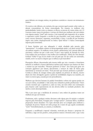 22
gasta dinheiro em cirurgia estética, em produtos cosméticos e mesmo em treinamento
estético.
Os motivos não diferem, em essência, dos que exercem igual coerção sobre todos os
demais consumidores da forma estereotipada. No entanto, as mulheres têm
particularidades (assim como as crianças, os idosos, as pessoas de outras etnias, etc). O
consumo muito maior de produtos e serviços de beleza por mulheres não tem relação
com alguma atração “inata” pelo mesmo, e sim responde pelo imperativo de se ajustar
à expectativa social. Enquanto a escolha do par masculino, num casal, enfatiza itens
como sucesso financeiro, segurança, assertividade e força, a escolha do par feminino
impõe uma ênfase desproporcional na beleza. Qual beleza? A beleza estereotipada
imposta pela formolatria.
A busca frenética por esta adequação é ainda afunilada pela pressão pelo
“pareamento”. A condição solteira ou desacompanhada ainda é, em pleno século XXI,
um atributo negativo. As mulheres vivem, desde a adolescência, sob a pressão difusa de
encontrar e manter um par a todo custo. O par é uma espécie de atestado de valor.
Uma mulher sem seu homem é uma mulher sem certificação. Afinal, ela é feia demais?
Lésbica? Velha? O que há de errado com ela para que ela não tenha um namorado,
marido, noivo ou seja lá a etiqueta que se atribua ao par masculino?
Percepções difusas, disseminadas pela mesma mídia que cria e mantém a formolatria
induzem as mulheres a buscar alternativas estéticas para otimizar suas chances de obter
e manter seu par masculino. “Homens preferem as loiras”. Isso basta para gerar um
consumo gigantesco por tintura, descolorante e serviços de salão de beleza para
transformar as morenas em loiras. “Está provado que homens preferem as peitudas”.
Corrida às clínicas de cirurgia estética para implante de próteses de silicone, mesmo
diante dos fatos divulgados quanto à perda de sensibilidade erógena nos mamilos, em
maior ou menor grau, causada por este procedimento.
Mulheres que desviem bastante do padrão formolátrico sofrem não apenas perdas em
sua auto-estima, sexualidade e vida social, mas subtantivas perdas profissionais. Vários
estudos mostram que a aparência é, cada vez mais, um item crítico nas contratações
para funções onde supostamente ela não deveria influir no resultado produtivo das
tarefas a serem desempenhadas.
Não é por acaso que a incidência de anorexia é uma ordem de grandeza maior em
mulheres do que em homens.
Finalmente, toda e qualquer estética desviante sofre algum grau de rejeição e exclusão
imposta pela formolatria. Cirurgias para “corrigir narizes”, aumentar lábios, modificar
proporções faciais abundam. Um septo desviado deve ser corrigido para melhorar a
respiração da pessoa. Operar um nariz porque ele é maior do que aquele considerado
“certo” formolatricamente, no entanto, é mutilatório.
Enquanto a modificação corporal voluntária, motivada por desejos e propostas do
indivíduo, é algo em tese positivo, onde podemos marcar a fronteira entre o que é uma
 