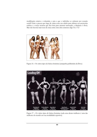 23
modificação criativa e voluntária e uma a que o indivíduo se submete por coerção
social? Entre a pessoa que tinge de várias cores seu cabelo para afirmar sua autonomia
estética e a moça morena que fica loira para arrumar namorado, a distância é óbvia.
Mas não haveria mais tons de cinza entre estes dois extremos (figs 16 e 17)?
Figura 16 – Os vários tipos de beleza feminina (campanha publicitária da Dove)
Figura 17 – Os vários tipos de beleza feminina (cada uma destas mulheres é uma das
melhores do mundo em sua modalidade esportiva)
 