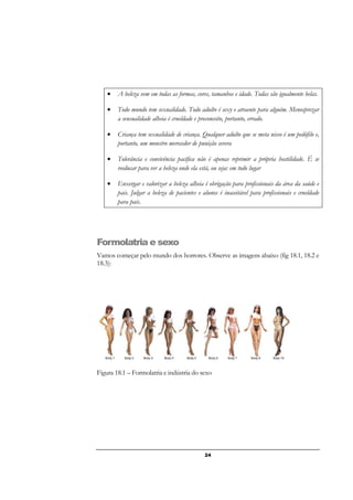 24
• A beleza vem em todas as formas, cores, tamanhos e idade. Todas são igualmente belas.
• Todo mundo tem sexualidade. Todo adulto é sexy e atraente para alguém. Menosprezar
a sensualidade alheia é crueldade e preconceito, portanto, errado.
• Criança tem sexualidade de criança. Qualquer adulto que se meta nisso é um pedófilo e,
portanto, um monstro merecedor de punição severa
• Tolerância e convivência pacífica não é apenas reprimir a própria hostilidade. É se
reeducar para ver a beleza onde ela está, ou seja: em todo lugar
• Enxergar e valorizar a beleza alheia é obrigação para profissionais da área da saúde e
pais. Julgar a beleza de pacientes e alunos é inaceitável para profissionais e crueldade
para pais.
Formolatria e sexo
Vamos começar pelo mundo dos horrores. Observe as imagens abaixo (fig 18.1, 18.2 e
18.3):
Figura 18.1 – Formolatria e indústria do sexo
 