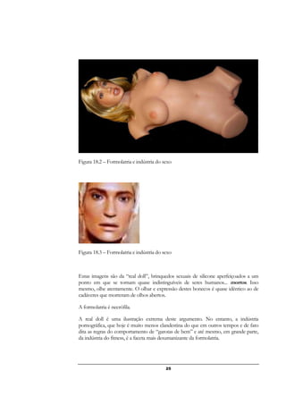 25
Figura 18.2 – Formolatria e indústria do sexo
Figura 18.3 – Formolatria e indústria do sexo
Estas imagens são da “real doll”, brinquedos sexuais de silicone aperfeiçoados a um
ponto em que se tornam quase indistinguíveis de seres humanos... mortos. Isso
mesmo, olhe atentamente. O olhar e expressão destes bonecos é quase idêntico ao de
cadáveres que morreram de olhos abertos.
A formolatria é necrófila.
A real doll é uma ilustração extrema deste argumento. No entanto, a indústria
pornográfica, que hoje é muito menos clandestina do que em outros tempos e de fato
dita as regras do comportamento de “garotas de bem” e até mesmo, em grande parte,
da indústria do fitness, é a faceta mais desumanizante da formolatria.
 