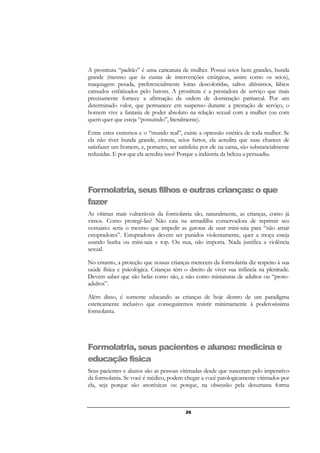 26
A prostituta “padrão” é uma caricatura de mulher. Possui seios bem grandes, bunda
grande (mesmo que às custas de intervenções cirúrgicas, assim como os seios),
maquiagem pesada, preferencialmente loiras descoloridas, saltos altíssimos, lábios
carnudos enfatizados pelo batom. A prostituta é a prestadora de serviço que mais
precisamente fornece a afirmação da ordem de dominação patriarcal. Por um
determinado valor, que permanece em suspenso durante a prestação de serviço, o
homem vive a fantasia de poder absoluto na relação sexual com a mulher (ou com
quem quer que esteja “possuindo”, literalmente).
Entre estes extremos e o “mundo real”, existe a opressão estética de toda mulher. Se
ela não tiver bunda grande, cintura, seios fartos, ela acredita que suas chances de
satisfazer um homem, e, portanto, ser satisfeita por ele na cama, são substancialmente
reduzidas. E por que ela acredita isso? Porque a indústria da beleza a persuadiu.
Formolatria, seus filhos e outras crianças: o que
fazer
As vítimas mais vulneráveis da formolatria são, naturalmente, as crianças, como já
vimos. Como protegê-las? Não caia na armadilha conservadora de reprimir seu
vestuário: seria o mesmo que impedir as garotas de usar mini-saia para “não atrair
estupradores”. Estupradores devem ser punidos violentamente, quer a moça esteja
usando burka ou mini-saia e top. Ou nua, não importa. Nada justifica a violência
sexual.
No entanto, a proteção que nossas crianças merecem da formolatria diz respeito à sua
saúde física e psicológica. Crianças têm o direito de viver sua infância na plenitude.
Devem saber que são belas como são, e não como miniaturas de adultos ou “proto-
adultos”.
Além disso, é somente educando as crianças de hoje dentro de um paradigma
esteticamente inclusivo que conseguiremos resistir minimamente à poderosíssima
formolatria.
Formolatria, seus pacientes e alunos: medicina e
educação física
Seus pacientes e alunos são as pessoas vitimadas desde que nasceram pelo imperativo
da formolatria. Se você é médico, podem chegar a você patologicamente vitimados por
ela, seja porque são anoréxicas ou porque, na obsessão pela desumana forma
 
