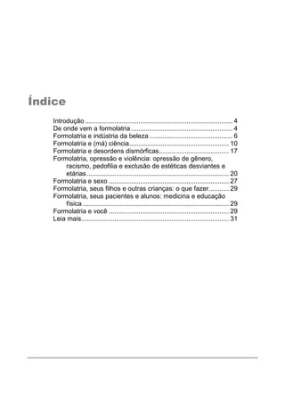 Índice
Introdução................................................................................ 4
De onde vem a formolatria....................................................... 4
Formolatria e indústria da beleza ............................................. 6
Formolatria e (má) ciência...................................................... 10
Formolatria e desordens dismórficas...................................... 17
Formolatria, opressão e violência: opressão de gênero,
racismo, pedofilia e exclusão de estéticas desviantes e
etárias............................................................................. 20
Formolatria e sexo ................................................................. 27
Formolatria, seus filhos e outras crianças: o que fazer........... 29
Formolatria, seus pacientes e alunos: medicina e educação
física ............................................................................... 29
Formolatria e você ................................................................. 29
Leia mais................................................................................ 31
 