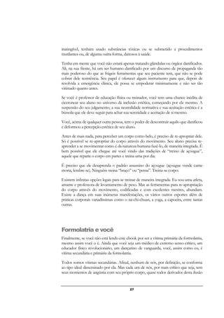 27
inatingível, tenham usado substâncias tóxicas ou se submetido a procedimentos
mutilantes ou, de alguma outra forma, danosos à saúde.
Tenha em mente que você não estará apenas tratando glândulas ou órgãos danificados.
Ali, na sua frente, há um ser humano danificado por um discurso de propaganda tão
mais poderoso do que as frágeis ferramentas que seu paciente tem, que não se pode
cobrar dele resistência. Seu papel é oferecer algum instrumento para que, depois de
resolvida a emergência clínica, ele possa se empoderar minimamente e não ser tão
vitimado quanto antes.
Se você é professor de educação física ou treinador, você tem uma chance inédita de
ciceronear seu aluno no universo da inclusão estética, começando por ele mesmo. A
suspensão do seu julgamento, a sua neutralidade normativa e sua aceitação estética é a
bússola que ele deve seguir para achar sua serenidade e aceitação de si mesmo.
Você, acima de qualquer outra pessoa, tem o poder de descontruir aquilo que danificou
e deformou a percepção estética de seu aluno.
Antes de mais nada, para perceber um corpo como belo, é preciso de re-apropriar dele.
Só é possível se re-apropriar do corpo através do movimento. Seu aluno precisa re-
aprender a se movimentar como é da natureza humana fazê-lo, de maneira integrada. É
bem possível que ele chegue até você vindo das tradições de “treino de açougue”,
aquele que reparte o corpo em partes e treina uma por dia.
É preciso que ele desaprenda o padrão assassino do açougue (açougue vende carne
morta, lembre-se). Ninguém treina “braço” ou “perna”. Treina-se corpo.
Existem infinitas opções legais para se treinar de maneira integrada. Eu sou uma atleta,
amante e professora de levantamento de peso. Mas as ferramentas para re-apropriação
do corpo através do movimento, codificadas e com excelentes mestres, abundam.
Existe a dança em suas inúmeras manifestações, os vários outros esportes além de
práticas corporais variadíssimas como o tai-chi-chuan, a yoga, a capoeira, entre tantas
outras.
Formolatria e você
Finalmente, se você não está lendo este ebook por ser a vítima primária da formolatria,
mesmo assim você o é. Ainda que você seja um médico de extremo senso crítico, um
educador físico revolucionário, um dançarino de vanguarda, você, assim como eu, é
vítima secundária e primária da formolatria.
Todos somos vítimas secundárias. Afinal, nenhum de nós, por definição, se conforma
ao tipo ideal disseminado por ela. Mas cada um de nós, por mais crítico que seja, tem
seus momentos de angústia com seu próprio corpo, quase todos derivados desta ilusão
 