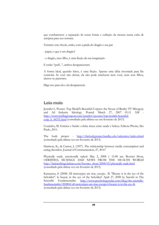 28
que combatemos: a separação de nossa forma e exibição da mesma numa cuba de
autópsia para nos torturar.
Termino este ebook, então, com a piada do dragão e seu pai:
- papai, o que é um dragão?
- o dragão, meu filho, é uma ficção da sua imaginação
E então “puff...”, ambos desapareceram.
A forma ideal, querido leitor, é uma ficção. Apenas uma idéia inventada para lhe
controlar. Se você não deixar, ela não pode machucar nem você, nem seus filhos,
alunos ou pacientes.
Diga isso para ela e ela desaparecerá.
Leia mais
Jennifer L. Pozner. Top Model's Beautiful Corpses: the Nexus of Reality TV Misogyny
and Ad Industry Ideology. Posted: March 27, 2007 01:11 AM -
http://www.huffingtonpost.com/jennifer-l-pozner/top-models-beautiful-
corp_b_44331.html (consultado pela última vez em fevereiro de 2013)
Coutinho, M. Estética e Saúde: a linha tênue entre saúde e beleza. Editora Phorte, São
Paulo, 2011.
The body project - http://thebodyproject.bradley.edu/industires/index.shtml
(consultado pela última vez em fevereiro de 2013)
Harrison, K., & Cantor, J. (1997). The relationship between media consumption and
eating disorders. Journal of Communication, 47, 40-67
Physically nude, emotionally naked. May 2, 2008 | 11:48 am. Booster Shots,
ODDITIES, MUSINGS AND NEWS FROM THE HEALTH WORLD
http://latimesblogs.latimes.com/booster_shots/2008/05/physically-nude.html
(consultado pela última vez em fevereiro de 2013)
Kanazawa, S. (2008) All stereotypes are true, except... II: "Beauty is in the eye of the
beholder". Is beauty in the eye of the beholder? April 27, 2008 by Satoshi in The
Scientific Fundamentalist. http://www.psychologytoday.com/blog/the-scientific-
fundamentalist/200804/all-stereotypes-are-true-except-ii-beauty-is-in-the-eye-th
(consultado pela última vez em fevereiro de 2013)
 