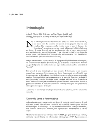 F O R M O L A T R I A
1
Introdução
Like the Chapter Title Style above and the Chapter Subtitle you’re
reading, preset styles in Microsoft Word are just a few clicks away.
ão adianta procurar no dicionário: este termo não existia até eu inventá-lo,
uns meses atrás. Eu o cunhei em resposta a uma pergunta feita por uma
jornalista. Ela perguntava minha opinião sobre o que é chamado de
“corpolatria”, um culto ao corpo que estaria subjacente à indústria da beleza,
do fitness e da moda. Respondi que não acreditava num culto ao corpo, pois o corpo é
concreto, individual e irredutível a padrões. O que existe são os padrões em si, que são
formas ideais. Estas formas ideais é que estavam sendo cultuadas. Daí “formolatria”:
um culto à forma (ideal, não material ou concreta).
Porque a formolatria é a comoditização de algo por definição inexistente e inatingível,
ela é desumanizante. Por ser desumanizante, faz muito mal à saúde humana. Portanto
eu, que de hipócrita não tenho muito, não nego minha normatividade: a formolatria é
“do mal”.
Este e-book é uma formalização do meu conceito de formolatria e um pequeno
manual para o emprego do mesmo em seu favor. Espero munir você, leitor(a), com
ferramentas para se defender da formolatria, construir ou reforçar uma representação
saudável do seu próprio corpo, empoderar-se ao se apropriar disso que, no fundo é
você (seu corpo), defender seus filhos, alunos e amigos, aumentar a dose de tolerância
numa sociedade doente por intolerância e ajudar a combater uma das mais nefastas e
perniciosas indústrias da economia de mercado contemporânea, pois não gera nada de
útil ou proveitoso para a civilização.
Ambicioso: se eu alcançar uma fração milesimal destes objetivos, morro feliz. Então
vamos lá.
De onde vem a formolatria
A formolatria é um tipo de perversão: um desvio da versão de como deveria ser. E qual
seria essa versão? Uma em que a forma e seu conteúdo fossem apenas recursos
heurísticos para se falar de algo. Ou seja: não têm existência real. Tudo que tem forma,
tem conteúdo e tudo que é conteúdo, tem alguma forma. Principalmente se for um
corpo.
“Forma” é uma palavra que deriva do latim FORMA, que quer dizer molde, formato,
recipiente e possivelmente está relacionada à palavra grega MORPHE, associada aos
N
 