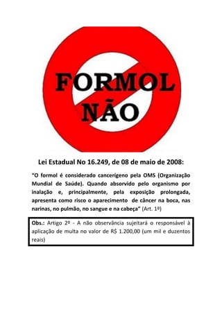 Lei Estadual No 16.249, de 08 de maio de 2008:
“O formol é considerado cancerígeno pela OMS (Organização
Mundial de Saúde). Quando absorvido pelo organismo por
inalação e, principalmente, pela exposição prolongada,
apresenta como risco o aparecimento de câncer na boca, nas
narinas, no pulmão, no sangue e na cabeça” (Art. 1º)

Obs.: Artigo 2º - A não observância sujeitará o responsável à
aplicação de multa no valor de R$ 1.200,00 (um mil e duzentos
reais)
 