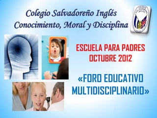Colegio Salvadoreño Inglés
Conocimiento, Moral y Disciplina

                 ESCUELA PARA PADRES
                    OCTUBRE 2012

                 «FORO EDUCATIVO
                MULTIDISCIPLINARIO»
 