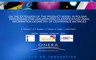 ON THE EXTENSION OF THE PRODUCT MODEL IN POLSAR PROCESSING FOR UNSUPERVISED CLASSIFICATION USING INFORMATION GEOMETRY OF COVARIANCE  MATRICES P. Formont 1,2 , J.-P. Ovarlez 1,2 , F. Pascal 2 , G. Vasile 3 , L. Ferro-Famil 4 1  ONERA,  2  SONDRA,  3  GIPSA-lab,  4  IETR  
