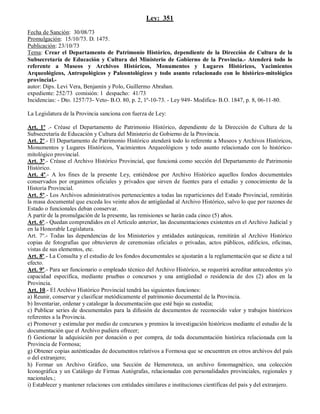 Ley: 351

Fecha de Sanción: 30/08/73
Promulgación: 15/10/73. D. 1475.
Publicación: 23/10/73
Tema: Crear el Departamento de Patrimonio Histórico, dependiente de la Dirección de Cultura de la
Subsecretaría de Educación y Cultura del Ministerio de Gobierno de la Provincia.- Atenderá todo lo
referente a Museos y Archivos Históricos, Monumentos y Lugares Históricos, Yacimientos
Arqueológicos, Antropológicos y Paleontológicos y todo asunto relacionado con lo histórico-mitológico
provincial.-
autor: Dips. Levi Vera, Benjamín y Polo, Guillermo Abrahan.
expediente: 252/73 comisión: 1 despacho: 41/73
Incidencias: - Dto. 1257/73- Veto- B.O. 80, p. 2, 1º-10-73. - Ley 949- Modifica- B.O. 1847, p. 8, 06-11-80.

La Legislatura de la Provincia sanciona con fuerza de Ley:

Art. 1º .- Créase el Departamento de Patrimonio Histórico, dependiente de la Dirección de Cultura de la
Subsecretaría de Educación y Cultura del Ministerio de Gobierno de la Provincia.
Art. 2º.- El Departamento de Patrimonio Histórico atenderá todo lo referente a Museos y Archivos Históricos,
Monumentos y Lugares Históricos, Yacimientos Arqueológicos y todo asunto relacionado con lo histórico-
mitológico provincial.
Art. 3º.- Créase el Archivo Histórico Provincial, que funcioná como sección del Departamento de Patrimonio
Histórico.
Art. 4º.- A los fines de la presente Ley, entiéndose por Archivo Histórico aquellos fondos documentales
conservados por organimos oficiales y privados que sirven de fuentes para el estudio y conocimiento de la
Historia Provincial.
Art. 5º.- Los Archivos administrativos pertenecientes a todas las reparticiones del Estado Provincial, remitirán
la masa documental que exceda los veinte años de antigüedad al Archivo Histórico, salvo lo que por razones de
Estado o funcionales deban conservar.
A partir de la promulgación de la presente, las remisiones se harán cada cinco (5) años.
Art. 6º.- Quedan comprendidos en el Artículo anterior, las documentaciones existentes en el Archivo Judicial y
en la Honorable Legislatura.
Art. 7º.- Todas las dependencias de los Ministerios y entidades autárquicas, remitirán al Archivo Histórico
copias de fotografías que obtuvieren de ceremonias oficiales o privadas, actos públicos, edificios, oficinas,
vistas de sus elementos, etc.
Art. 8º.- La Consulta y el estudio de los fondos documentales se ajustarán a la reglamentación que se dicte a tal
efecto.
Art. 9º.- Para ser funcionario o empleado técnico del Archivo Histórico, se requerirá acreditar antecedentes y/o
capacidad específica, mediante pruebas o concursos y una antigüedad o residencia de dos (2) años en la
Provincia.
Art. 10.- El Archivo Histórico Provincial tendrá las siguientes funciones:
a) Reunir, conservar y clasificar metódicamente el patrimonio documental de la Provincia.
b) Inventariar, ordenar y catalogar la documentación que esté bajo su custodia;
c) Publicar series de documentales para la difusión de documentos de reconocido valor y trabajos históricos
referentes a la Provincia.
e) Promover y estimular por medio de concursos y premios la investigación históricos mediante el estudio de la
documentación que el Archivo pudiera ofrecer;
f) Gestionar la adquisición por donación o por compra, de toda documentación histórica relacionada con la
Provincia de Formosa;
g) Obtener copias auténticadas de documentos relativos a Formosa que se encuentren en otros archivos del país
o del extranjero;
h) Formar un Archivo Gráfico, una Sección de Hemeroteca, un archivo fonomagnético, una colección
Iconográfica y un Catálogo de Firmas Autógrafas, relacionadas con personalidades provinciales, regionales y
nacionales.;
i) Establecer y mantener relaciones con entidades similares e instituciones científicas del país y del extranjero.
 