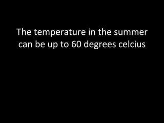 The temperature in the summer can be up to 60 degrees celcius 