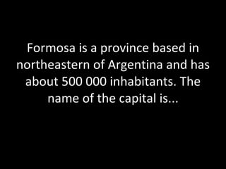 Formosa is a province based in northeastern of Argentina and has about 500 000 inhabitants. The name of the capital is... 