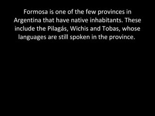 Formosa is one of the few provinces in Argentina that have native inhabitants. These include the Pilagás, Wichis and Tobas, whose languages are still spoken in the province.  