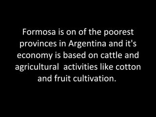 Formosa is on of the poorest provinces in Argentina and  it's economy is based on cattle and agricultural  activities like cotton and fruit cultivation.   