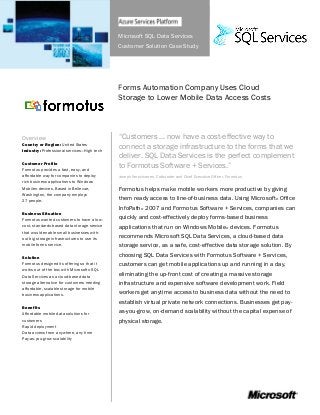 Microsoft SQL Data Services
Customer Solution Case Study
Forms Automation Company Uses Cloud
Storage to Lower Mobile Data Access Costs
Overview
Country or Region: United States
Industry: Professional services—High tech
Customer Profile
Formotus provides a fast, easy, and
affordable way for companies to deploy
rich business applications to Windows
Mobile® devices. Based in Bellevue,
Washington, the company employs
27 people.
Business Situation
Formotus wanted customers to have a low-
cost, standards-based data storage service
that would enable small businesses with-
out big storage infrastructures to use its
mobile forms service.
Solution
Formotus designed its offering so that it
works out of the box with Microsoft® SQL
Data Services as a cloud-based data
storage alternative for customers needing
affordable, scalable storage for mobile
business applications.
Benefits
Affordable mobile data solutions for
customers
Rapid deployment
Data access from anywhere, any time
Pay-as-you-grow scalability
“Customers … now have a cost-effective way to
connect a storage infrastructure to the forms that we
deliver. SQL Data Services is the perfect complement
to Formotus Software + Services.”
Joseph Verschueren, Cofounder and Chief Executive Officer, Formotus
Formotus helps make mobile workers more productive by giving
them ready access to line-of-business data. Using Microsoft® Office
InfoPath® 2007 and Formotus Software + Services, companies can
quickly and cost-effectively deploy forms-based business
applications that run on Windows Mobile® devices. Formotus
recommends Microsoft SQL Data Services, a cloud-based data
storage service, as a safe, cost-effective data storage solution. By
choosing SQL Data Services with Formotus Software + Services,
customers can get mobile applications up and running in a day,
eliminating the up-front cost of creating a massive storage
infrastructure and expensive software development work. Field
workers get anytime access to business data without the need to
establish virtual private network connections. Businesses get pay-
as-you-grow, on-demand scalability without the capital expense of
physical storage.
 