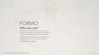 FORMO
                           Who are we?
                           Based out of Charleston, SC, we are an agency
                           of thinkers that deliver lead generated results for
                           companies targeting specific niche audiences.
                           We develop methods you have not heard of to
                           produce responses you thought impossible.
                           The other folks don’t do this.




Contact Robert Rippee at robert@formosite.com.
 