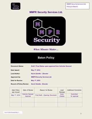 1
MMPR SecurityServicesLtd.
PolicyonBatons
Form P1004, Revised May1st,
2014
MMPR Security Services Ltd.
When Minutes Matter…
Baton Policy
Document Status: Draft / Final Status upon approval from Solicitor General
Date Issued: May 1st, 2014
Lead Author: Kevin Oulette – Director
Approved by: MMPR Security Services Ltd.
Date for Review: May 1st, 2015
Record of Policy Review: Kevin Oulette - Director
Date Policy
was Issued
Date of Review Reason for Review Lead
Reviewer
Additional Comments
May 1st, 2014
Solicitor General
Approval
First Draft – Opening Document
Kevin
Oulette
Submitted
for approval
 