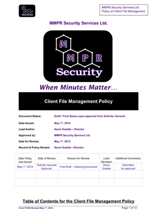 MMPR Security Services Ltd.
Policy on Client File Management
MMPR Security Services Ltd.
When Minutes Matter…
Client File Management Policy
Document Status: Draft / Final Status upon approval from Solicitor General
Date Issued: May 1st
, 2014
Lead Author: Kevin Oulette – Director
Approved by: MMPR Security Services Ltd.
Date for Review: May 1st
, 2015
Record of Policy Review: Kevin Oulette - Director
Date Policy
was Issued
Date of Review Reason for Review Lead
Reviewer
Additional Comments
May 1st
, 2014
Solicitor General
Approval
First Draft – Opening Document
Kevin
Oulette
Submitted
for approval
Table of Contents for the Client File Management Policy
Form P1005 Revised May 1st
, 2014 Page 1 of 10
 