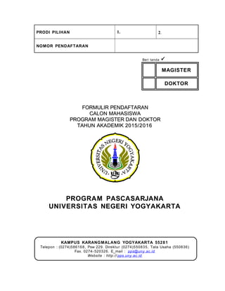 PRODI PILIHAN 1. 2.
NOMOR PENDAFTARAN
Beri tanda 
MAGISTER
DOKTOR
FORMULIR PENDAFTARANFORMULIR PENDAFTARAN
CALON MAHASISWACALON MAHASISWA
PROGRAM MAGISTER DAN DOKTORPROGRAM MAGISTER DAN DOKTOR
TAHUN AKADEMIK 2015/2016TAHUN AKADEMIK 2015/2016
PROGRAM PASCASARJANA
UNIVERSITAS NEGERI YOGYAKARTA
KAMPUS KARANGMALANG YOGYAKARTA 55281
Telepon : (0274)586168, Psw 229. Direktur (0274)550835, Tata Usaha (550836)
Fax. 0274- 520326. E_mail : pps@uny.ac.id
Website : http:// pps.uny.ac.id
 