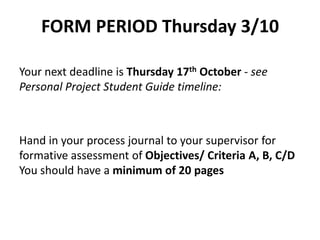 FORM PERIOD Thursday 3/10
Your next deadline is Thursday 17th October - see
Personal Project Student Guide timeline:
Hand in your process journal to your supervisor for
formative assessment of Objectives/ Criteria A, B, C/D
You should have a minimum of 20 pages
 