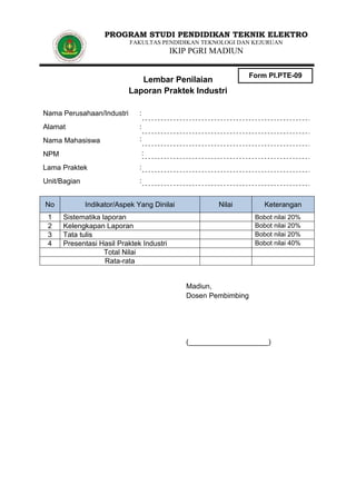 PROGRAM STUDI PENDIDIKAN TEKNIK ELEKTRO
FAKULTAS PENDIDIKAN TEKNOLOGI DAN KEJURUAN

IKIP PGRI MADIUN

Lembar Penilaian
Laporan Praktek Industri
Nama Perusahaan/Industri

:

Alamat

:

Nama Mahasiswa

Form PI.PTE-09

:
:

NPM
Lama Praktek

:

Unit/Bagian

:

No
1
2
3
4

Indikator/Aspek Yang Dinilai

Nilai

Sistematika laporan
Kelengkapan Laporan
Tata tulis
Presentasi Hasil Praktek Industri
Total Nilai
Rata-rata

Keterangan
Bobot nilai 20%
Bobot nilai 20%
Bobot nilai 20%
Bobot nilai 40%

Madiun,
Dosen Pembimbing

(____________________)

 