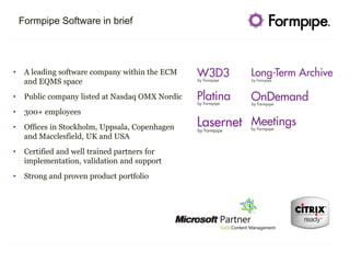 Formpipe Software in brief
• A leading software company within the ECM
and EQMS space
• Public company listed at Nasdaq OMX Nordic
• 300+ employees
• Offices in Stockholm, Uppsala, Copenhagen
and Macclesfield, UK and USA
• Certified and well trained partners for
implementation, validation and support
• Strong and proven product portfolio
 
