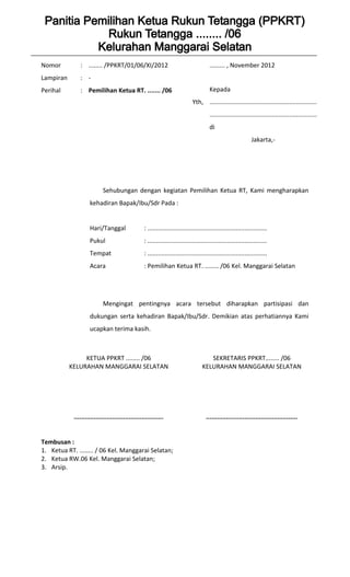 Nomor          : ........ /PPKRT/01/06/XI/2012                                         ......... , November 2012
Lampiran       : -
Perihal        : Pemilihan Ketua RT. ....... /06                                       Kepada
                                                                             Yth, ..............................................................
                                                                                       ..............................................................
                                                                                       di
                                                                                                               Jakarta,-




                           Sehubungan dengan kegiatan Pemilihan Ketua RT, Kami mengharapkan
                    kehadiran Bapak/Ibu/Sdr Pada :


                    Hari/Tanggal                  : .....................................................................
                    Pukul                         : .....................................................................
                    Tempat                        : .....................................................................
                    Acara                         : Pemilihan Ketua RT. ........ /06 Kel. Manggarai Selatan




                           Mengingat pentingnya acara tersebut diharapkan partisipasi dan
                    dukungan serta kehadiran Bapak/Ibu/Sdr. Demikian atas perhatiannya Kami
                    ucapkan terima kasih.



                KETUA PPKRT ........ /06                                              SEKRETARIS PPKRT........ /06
           KELURAHAN MANGGARAI SELATAN                                             KELURAHAN MANGGARAI SELATAN




            .................................................                        ..................................................


Tembusan :
1. Ketua RT. ........ / 06 Kel. Manggarai Selatan;
2. Ketua RW.06 Kel. Manggarai Selatan;
3. Arsip.
 