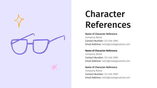 Character
References
Name of Character Reference
Company Name
Contact Number: 123-456-7890
Email Address: hello@reallygreatsite.com
Name of Character Reference
Company Name
Contact Number: 123-456-7890
Email Address: hello@reallygreatsite.com
Name of Character Reference
Company Name
Contact Number: 123-456-7890
Email Address: hello@reallygreatsite.com
 