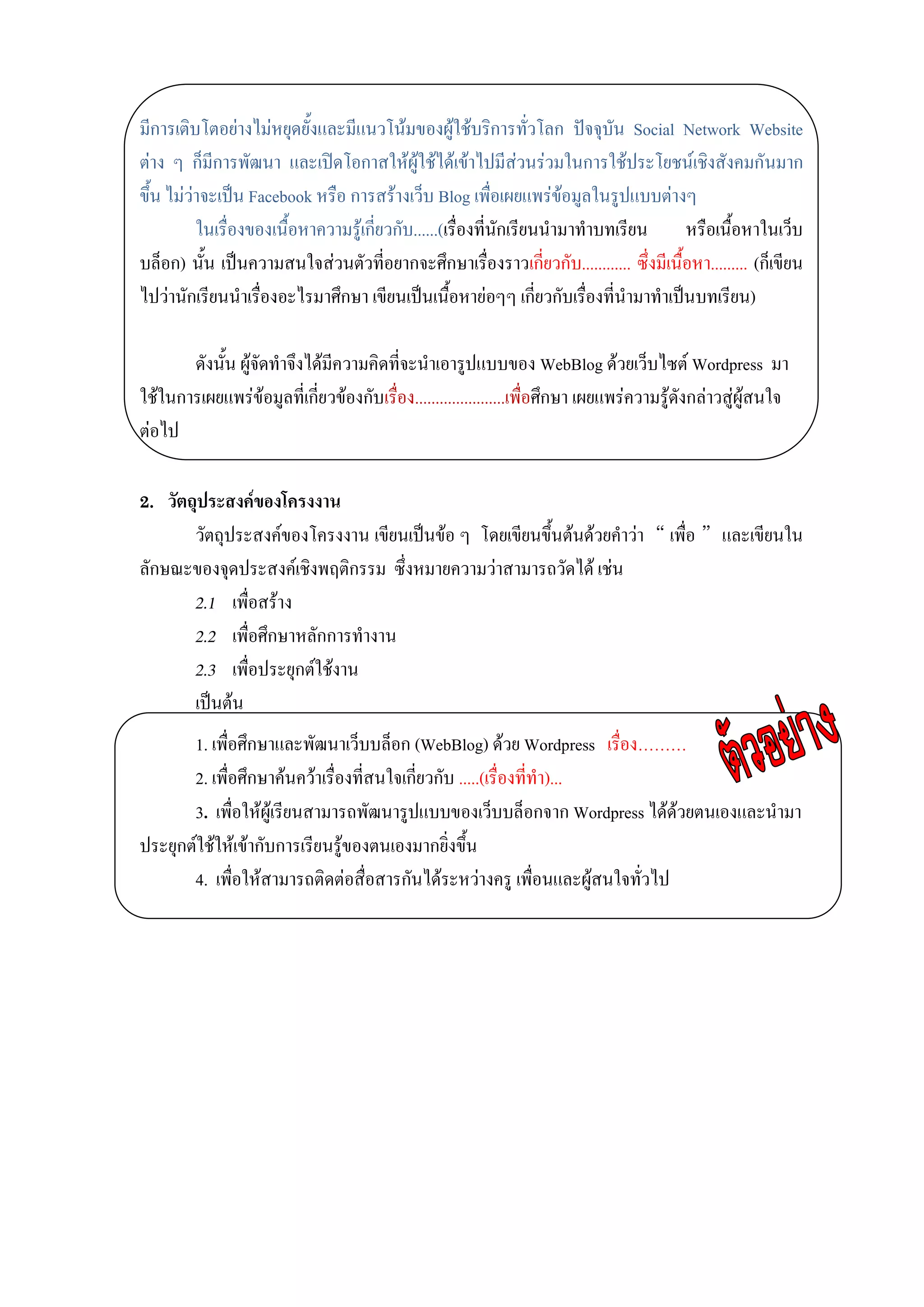 มีการเติบโตอย่างไม่หยุดยั้งและมีแนวโน้มของผู้ใช้บริการทั่วโลก ปัจจุบัน Social Network Website
ต่าง ๆ ก็มีการพัฒนา และเปิดโอกาสให้ผู้ใช้ได้เข้าไปมีส่วนร่วมในการใช้ประโยชน์เชิงสังคมกันมาก
ขึ้น ไม่ว่าจะเป็น Facebook หรือ การสร้างเว็บ Blog เพื่อเผยแพร่ข้อมูลในรูปแบบต่างๆ
          ในเรื่องของเนื้อหาความรู้เกี่ยวกับ......(เรื่องที่นักเรียนนามาทาบทเรียน     หรือเนื้อหาในเว็บ
บล็อก) นั้น เป็นความสนใจส่วนตัวที่อยากจะศึกษาเรื่องราวเกี่ยวกับ............ ซึ่งมีเนื้อหา......... (ก็เขียน
ไปว่านักเรียนนาเรื่องอะไรมาศึกษา เขียนเป็นเนื้อหาย่อๆๆ เกี่ยวกับเรื่องที่นามาทาเป็นบทเรียน)

       ดังนั้น ผู้จัดทาจึงได้มีความคิดที่จะนาเอารูปแบบของ WebBlog ด้วยเว็บไซต์ Wordpress มา
ใช้ในการเผยแพร่ข้อมูลที่เกี่ยวข้องกับเรื่อง......................เพื่อศึกษา เผยแพร่ความรู้ดังกล่าวสู่ผู้สนใจ
ต่อไป

2. วัตถุประสงค์ของโครงงาน
       วัตถุประสงค์ของโครงงาน เขียนเป็นข้อ ๆ โดยเขียนขึ้นต้นด้วยคาว่า “ เพื่อ ” และเขียนใน
ลักษณะของจุดประสงค์เชิงพฤติกรรม ซึ่งหมายความว่าสามารถวัดได้ เช่น
       2.1 เพื่อสร้าง
       2.2 เพื่อศึกษาหลักการทางาน
       2.3 เพื่อประยุกต์ใช้งาน
       เป็นต้น
       1. เพื่อศึกษาและพัฒนาเว็บบล็อก (WebBlog) ด้วย Wordpress เรื่อง………
       2. เพื่อศึกษาค้นคว้าเรื่องที่สนใจเกี่ยวกับ .....(เรื่องที่ทา)...
       3. เพื่อให้ผู้เรียนสามารถพัฒนารูปแบบของเว็บบล็อกจาก Wordpress ได้ด้วยตนเองและนามา
ประยุกต์ใช้ให้เข้ากับการเรียนรู้ของตนเองมากยิ่งขึ้น
       4. เพื่อให้สามารถติดต่อสื่อสารกันได้ระหว่างครู เพื่อนและผู้สนใจทั่วไป
 