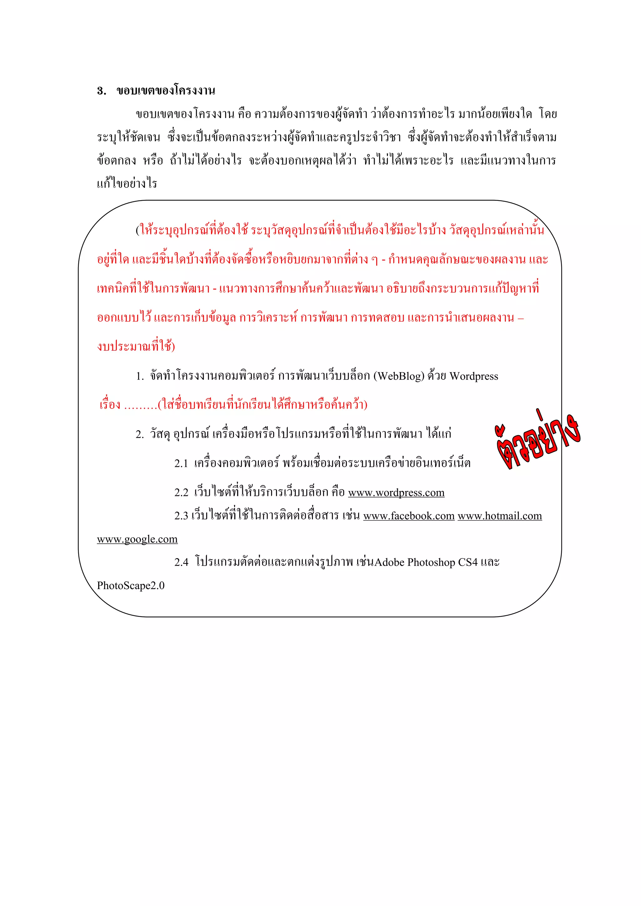 3. ขอบเขตของโครงงาน
        ขอบเขตของโครงงาน คือ ความต้องการของผู้จัดทา ว่าต้องการทาอะไร มากน้อยเพียงใด โดย
ระบุให้ชัดเจน ซึ่งจะเป็นข้อตกลงระหว่างผู้จัดทาและครูประจาวิชา ซึ่งผู้จัดทาจะต้องทาให้สาเร็จตาม
ข้อตกลง หรือ ถ้าไม่ได้อย่างไร จะต้องบอกเหตุผลได้ว่า ทาไม่ได้เพราะอะไร และมีแนวทางในการ
แก้ไขอย่างไร

       (ให้ระบุอุปกรณ์ที่ต้องใช้ ระบุวัสดุอุปกรณ์ที่จาเป็นต้องใช้มีอะไรบ้าง วัสดุอุปกรณ์เหล่านั้น
อยู่ที่ใด และมีชิ้นใดบ้างที่ต้องจัดซื้อหรือหยิบยกมาจากที่ต่าง ๆ - กาหนดคุณลักษณะของผลงาน และ
เทคนิคที่ใช้ในการพัฒนา - แนวทางการศึกษาค้นคว้าและพัฒนา อธิบายถึงกระบวนการแก้ปัญหาที่
ออกแบบไว้ และการเก็บข้อมูล การวิเคราะห์ การพัฒนา การทดสอบ และการนาเสนอผลงาน –
งบประมาณที่ใช้)
       1. จัดทาโครงงานคอมพิวเตอร์ การพัฒนาเว็บบล็อก (WebBlog) ด้วย Wordpress
เรื่อง ………(ใส่ชื่อบทเรียนที่นักเรียนได้ศึกษาหรือค้นคว้า)
       2. วัสดุ อุปกรณ์ เครื่องมือหรือโปรแกรมหรือที่ใช้ในการพัฒนา ได้แก่
               2.1 เครื่องคอมพิวเตอร์ พร้อมเชื่อมต่อระบบเครือข่ายอินเทอร์เน็ต
              2.2 เว็บไซต์ที่ให้บริการเว็บบล็อก คือ www.wordpress.com
              2.3 เว็บไซต์ที่ใช้ในการติดต่อสื่อสาร เช่น www.facebook.com www.hotmail.com
www.google.com
              2.4 โปรแกรมตัดต่อและตกแต่งรูปภาพ เช่นAdobe Photoshop CS4 และ
PhotoScape2.0
 