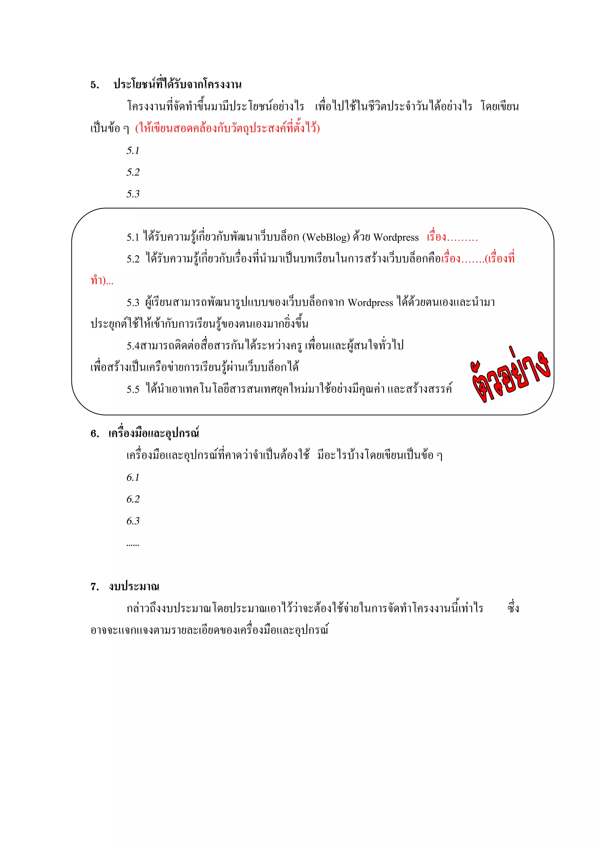5. ประโยชน์ที่ได้รับจากโครงงาน
         โครงงานที่จัดทาขึ้นมามีประโยชน์อย่างไร เพื่อไปใช้ในชีวิตประจาวันได้อย่างไร โดยเขียน
เป็นข้อ ๆ (ให้เขียนสอดคล้องกับวัตถุประสงค์ที่ตั้งไว้)
         5.1
         5.2
         5.3

         5.1 ได้รับความรู้เกี่ยวกับพัฒนาเว็บบล็อก (WebBlog) ด้วย Wordpress เรื่อง………
         5.2 ได้รับความรู้เกี่ยวกับเรื่องที่นามาเป็นบทเรียนในการสร้างเว็บบล็อกคือเรื่อง…….(เรื่องที่
ทา)...
          5.3 ผู้เรียนสามารถพัฒนารูปแบบของเว็บบล็อกจาก Wordpress ได้ด้วยตนเองและนามา
ประยุกต์ใช้ให้เข้ากับการเรียนรู้ของตนเองมากยิ่งขึ้น
          5.4สามารถติดต่อสื่อสารกันได้ระหว่างครู เพื่อนและผู้สนใจทั่วไป
เพื่อสร้างเป็นเครือข่ายการเรียนรู้ผ่านเว็บบล็อกได้
          5.5 ได้นาเอาเทคโนโลยีสารสนเทศยุคใหม่มาใช้อย่างมีคุณค่า และสร้างสรรค์

6. เครื่องมือและอุปกรณ์
         เครื่องมือและอุปกรณ์ที่คาดว่าจาเป็นต้องใช้ มีอะไรบ้างโดยเขียนเป็นข้อ ๆ
         6.1
         6.2
         6.3
         ……

7. งบประมาณ
      กล่าวถึงงบประมาณโดยประมาณเอาไว้ว่าจะต้องใช้จ่ายในการจัดทาโครงงานนี้เท่าไร                   ซึ่ง
อาจจะแจกแจงตามรายละเอียดของเครื่องมือและอุปกรณ์
 