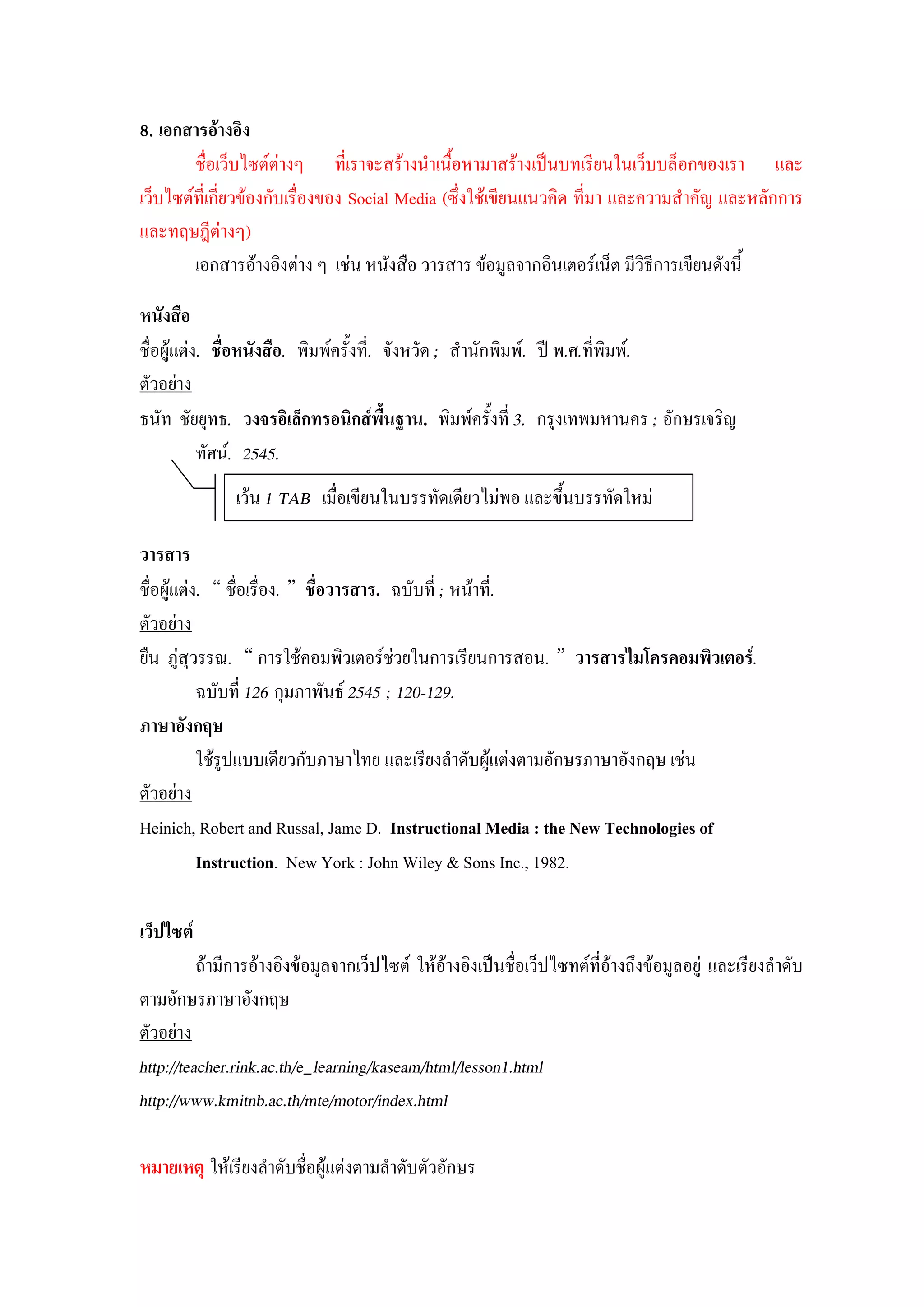 8. เอกสารอ้างอนง
        ชื่อเว็บไซต์ต่างๆ ที่เราจะสร้างนาเนื้อหามาสร้างเป็นบทเรียนในเว็บบล็อกของเรา และ
เว็บไซต์ที่เกี่ยวข้องกับเรื่องของ Social Media (ซึ่งใช้เขียนแนวคิด ที่มา และความสาคัญ และหลักการ
และทฤษฎีต่างๆ)
        เอกสารอ้างอิงต่าง ๆ เช่น หนังสือ วารสาร ข้อมูลจากอินเตอร์เน็ต มีวิธีการเขียนดังนี้

หนังสือ
ชื่อผู้แต่ง. ชื่อหนังสือ. พิมพ์ครั้งที่. จังหวัด ; สานักพิมพ์. ปี พ.ศ.ที่พิมพ์.
ตัวอย่าง
ธนัท ชัยยุทธ. วงจรอนเล็กทรอนนกส์พื้นฐาน. พิมพ์ครั้งที่ 3. กรุงเทพมหานคร ; อักษรเจริญ
           ทัศน์. 2545.
               เว้น 1 TAB เมื่อเขียนในบรรทัดเดียวไม่พอ และขึ้นบรรทัดใหม่

วารสาร
ชื่อผู้แต่ง. “ ชื่อเรื่อง. ” ชื่อวารสาร. ฉบับที่ ; หน้าที่.
ตัวอย่าง
ยืน ภู่สุวรรณ. “ การใช้คอมพิวเตอร์ช่วยในการเรียนการสอน. ” วารสารไมโครคอมพนวเตอร์.
           ฉบับที่ 126 กุมภาพันธ์ 2545 ; 120-129.
ภาษาอังกฤษ
           ใช้รูปแบบเดียวกับภาษาไทย และเรียงลาดับผู้แต่งตามอักษรภาษาอังกฤษ เช่น
ตัวอย่าง
Heinich, Robert and Russal, Jame D. Instructional Media : the New Technologies of
           Instruction. New York : John Wiley & Sons Inc., 1982.

เว็ปไซต์
          ถ้ามีการอ้างอิงข้อมูลจากเว็ปไซต์ ให้อ้างอิงเป็นชื่อเว็ปไซทต์ที่อ้างถึงข้อมูลอยู่ และเรียงลาดับ
ตามอักษรภาษาอังกฤษ
ตัวอย่าง
http://teacher.rink.ac.th/e_learning/kaseam/html/lesson1.html
http://www.kmitnb.ac.th/mte/motor/index.html

หมายเหตุ ให้เรียงลาดับชื่อผู้แต่งตามลาดับตัวอักษร
 
