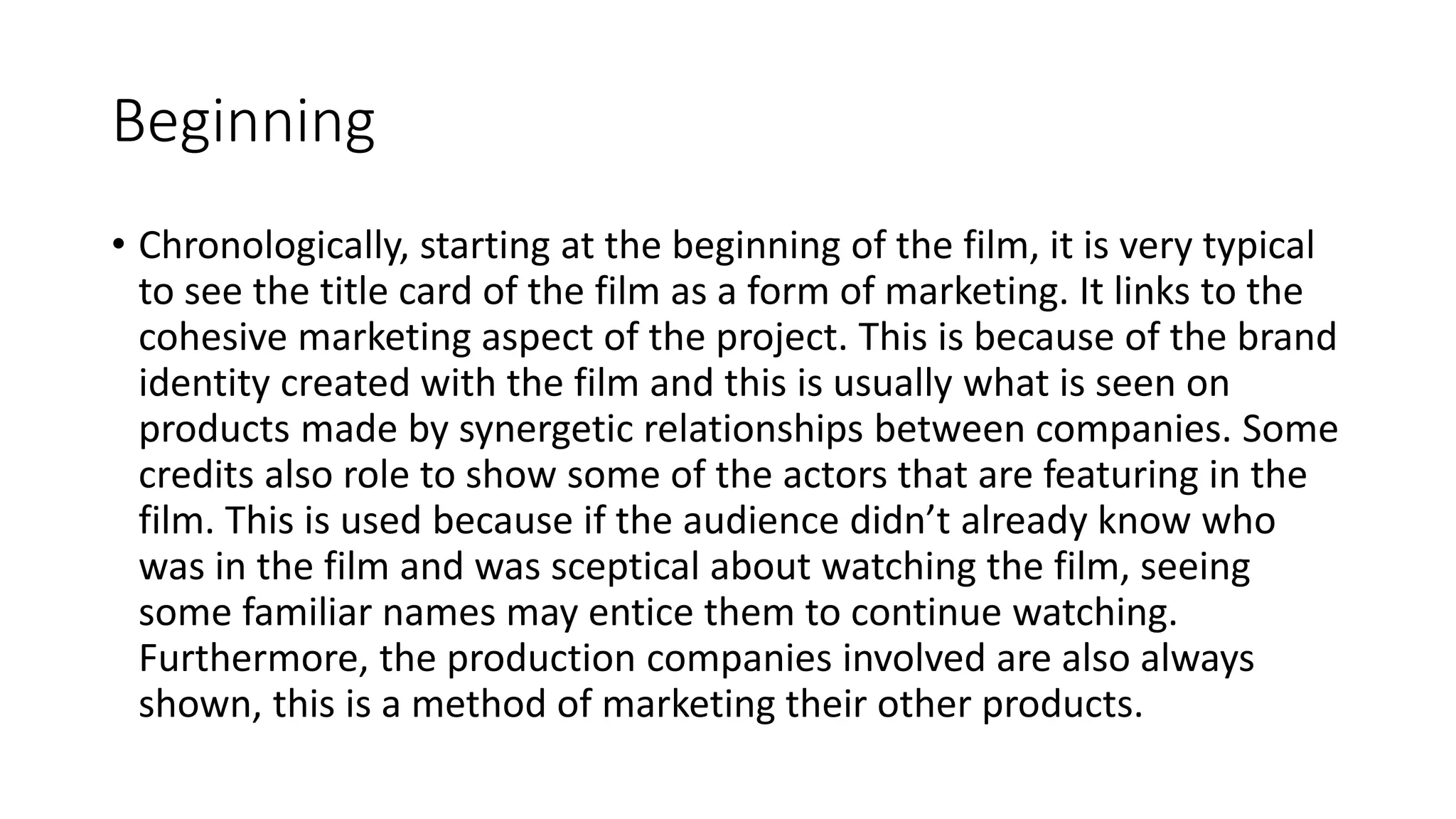 Beginning
• Chronologically, starting at the beginning of the film, it is very typical
to see the title card of the film as a form of marketing. It links to the
cohesive marketing aspect of the project. This is because of the brand
identity created with the film and this is usually what is seen on
products made by synergetic relationships between companies. Some
credits also role to show some of the actors that are featuring in the
film. This is used because if the audience didn’t already know who
was in the film and was sceptical about watching the film, seeing
some familiar names may entice them to continue watching.
Furthermore, the production companies involved are also always
shown, this is a method of marketing their other products.
 