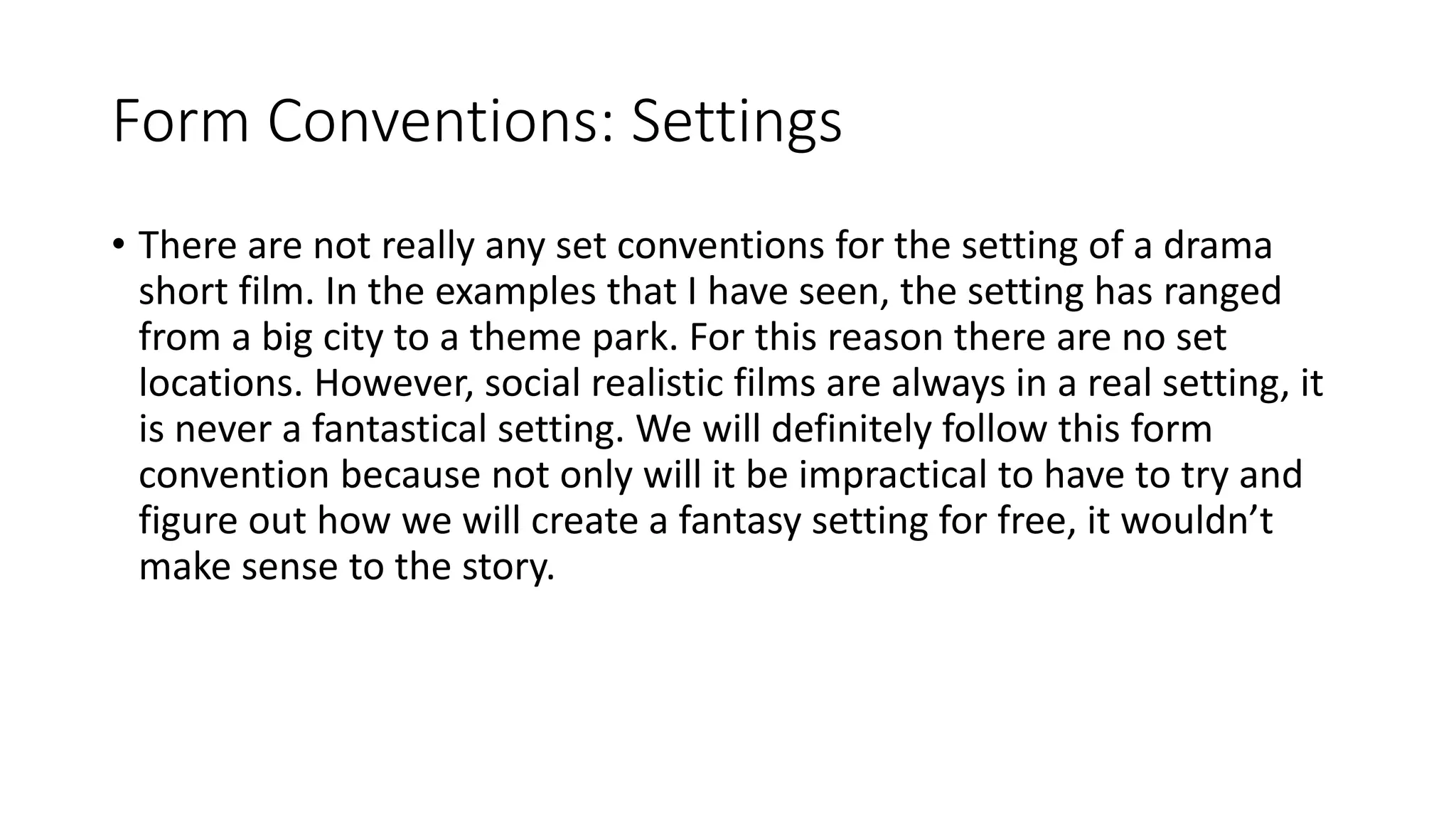 Form Conventions: Settings
• There are not really any set conventions for the setting of a drama
short film. In the examples that I have seen, the setting has ranged
from a big city to a theme park. For this reason there are no set
locations. However, social realistic films are always in a real setting, it
is never a fantastical setting. We will definitely follow this form
convention because not only will it be impractical to have to try and
figure out how we will create a fantasy setting for free, it wouldn’t
make sense to the story.
 