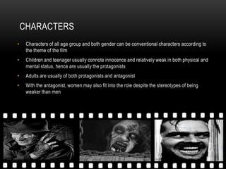 CHARACTERS
•    Characters of all age group and both gender can be conventional characters according to
     the theme of the film
•    Children and teenager usually connote innocence and relatively weak in both physical and
     mental status, hence are usually the protagonists
•    Adults are usually of both protagonists and antagonist
•    With the antagonist, women may also fit into the role despite the stereotypes of being
     weaker than men
 