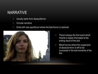 NARRATIVE
  •   Usually starts from disequilibrium
  •   Circular narrative
  •   Ends with new equilibrium where the fear/horror is resolved


                                                 •    There’s always the first event which
                                                      inherits a reason that leads to the
                                                      ending result of the plot
                                                 •    Mood horrors where the suspension
                                                      of absolute terror is left to be
                                                      uncovered in the last moments of the
                                                      film
 