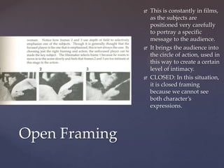    This is constantly in films,
                   as the subjects are
                   positioned very carefully
                   to portray a specific
                   message to the audience.
                  It brings the audience into
                   the circle of action, used in
                   this way to create a certain
                   level of intimacy.
                  CLOSED: In this situation,
                   it is closed framing
                   because we cannot see
                   both character’s
                   expressions.




Open Framing
 