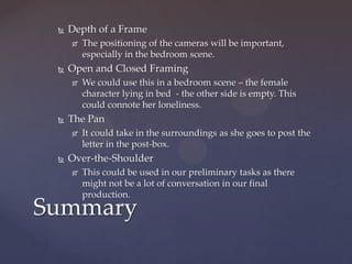    Depth of a Frame
        The positioning of the cameras will be important,
         especially in the bedroom scene.
    Open and Closed Framing
        We could use this in a bedroom scene – the female
         character lying in bed - the other side is empty. This
         could connote her loneliness.
    The Pan
        It could take in the surroundings as she goes to post the
         letter in the post-box.
    Over-the-Shoulder
        This could be used in our preliminary tasks as there
         might not be a lot of conversation in our final
         production.
Summary
 
