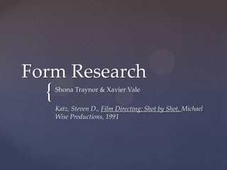Form Research
  {   Shona Traynor & Xavier Vale

      Katz, Steven D., Film Directing: Shot by Shot, Michael
      Wise Productions, 1991
 
