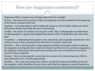 How are magazines constructed?
Magazines follow a typical way of being constructed, for example:
By line – the name of the reporter, if they are important are often included at the beginning
of the feature, instead of the end.
Captions – text under photos which explain the image in a bit of detail, readers use this to
determine whether they think the story is interesting
Credits – the author of a feature may be given credit. Also, if photographs are added then
the photographer or agency that supplied the photos will be credited down the side of the
page.
Crosshead – a subheading that appears in the main body and is typically centred above the
column of text, if this is situated at the side then it is named a side head.
Exclusive – this is used typically in pop magazines and this encourages readers to pick up
the magazine, knowing that they wont have already read the story in a previous magazine as
the magazine company pay the interviewees and buy the story so therefore it can not be
used in a future magazine.
Feature – this is not necessarily a news item but consists of an interesting story which is
then elaborated on in a double page spread.
Headline – this is the main statement, which is usually the largest and boldest section of
the magazine, which describes the main story and what the magazine is mostly focused on.

 