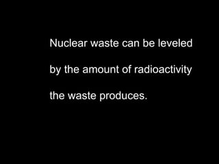 Nuclear waste can be leveled  by the amount of radioactivity  the waste produces. 