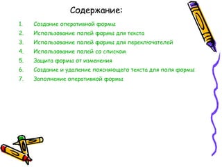 Содержание: Создание оперативной формы Использование полей формы для текста Использование полей формы для переключателей Использование полей со списком Защита формы от изменения Создание и удаление поясняющего текста для поля формы Заполнение оперативной формы 