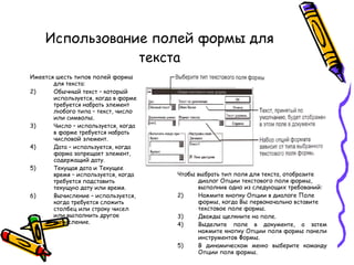 Использование полей формы для текста Имеется шесть типов полей формы для текста: Обычный текст – который используется, когда в форме требуется набрать элемент любого типа – текст, число или символы. Число – используется, когда в форме требуется набрать числовой элемент. Дата – используется, когда форма запрещает элемент, содержащий дату. Текущая дата и Текущее время – используется, когда требуется подставить текущую дату или время. Вычисление – используется, когда требуется сложить столбец или строку чисел или выполнить другое вычисление. Чтобы выбрать тип поля для текста, отобразите диалог Опции текстового поля формы, выполнив одно из следующих требований: Нажмите кнопку Опции в диалоге Поле формы, когда Вы первоначально вставите текстовое поле формы. Дважды щелкните на поле. Выделите поле в документе, а затем нажмите кнопку Опции поля формы панели инструментов Формы. В динамическом меню выберите команду Опции поля формы. 