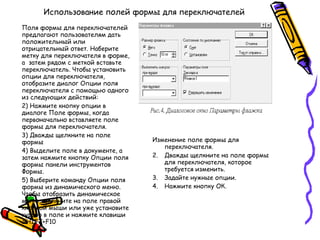 Использование полей формы для переключателей Поля формы для переключателей предлагают пользователям дать положительный или отрицательный ответ. Наберите метку для переключателя в форме, а  затем рядом с меткой вставьте переключатель. Чтобы установить опции для переключателя, отобразите диалог Опции поля переключателя с помощью одного из следующих действий: Нажмите кнопку опции в диалоге Поле формы, когда первоначально вставляете поле формы для переключателя. Дважды щелкните на поле формы Выделите поле в документе, а затем нажмите кнопку Опции поля формы панели инструментов Формы. Выберите команду Опции поля формы из динамического меню. Чтобы отобразить динамическое меню, щелкните на поле правой кнопкой мыши или уже установите курсор в поле и нажмите клавиши  SHIFT+F10 Изменение поле формы для переключателя. Дважды щелкните на поле формы для переключателя, которое требуется изменить. Задайте нужные опции. Нажмите кнопку ОК. 