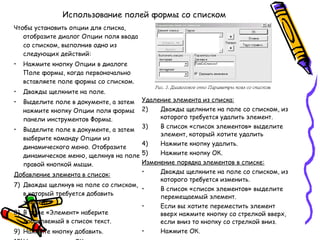 Использование полей формы со списком Чтобы установить опции для списка, отобразите диалог Опции поля ввода со списком, выполнив одно из следующих действий: Нажмите кнопку Опции в диалоге Поле формы, когда первоначально вставляете поле формы со списком. Дважды щелкните на поле. Выделите поле в документе, а затем нажмите кнопку Опции поля формы панели инструментов Формы. Выделите поле в документе, а затем выберите команду Опции из динамического меню. Отобразите динамическое меню, щелкнув на поле правой кнопкой мыши. Добавление элемента в список: Дважды щелкнув на поле со списком, в который требуется добавить элемент. В поле «Элемент» наберите добавляемый в список текст. Нажмите кнопку добавить. Нажмите кнопку ОК. Удаление элемента из списка: Дважды щелкните на поле со списком, из которого требуется удалить элемент. В список «список элементов» выделите элемент, который хотите удалить Нажмите кнопку удалить. Нажмите кнопку ОК. Изменение порядка элементов в списке: Дважды щелкните на поле со списком, из которого требуется изменить. В список «список элементов» выделите перемещаемый элемент. Если вы хотите переместить элемент вверх нажмите кнопку со стрелкой вверх, если вниз то кнопку со стрелкой вниз. Нажмите ОК. 