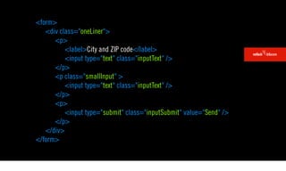 <form>
   <div class="oneLiner">
      <p>
          <label>City and ZIP code</label>
          <input type="text" class="inputText" />
      </p>
      <p class="smallInput" >
          <input type="text" class="inputText" />
      </p>
      <p>
          <input type="submit" class="inputSubmit" value="Send" />
      </p>
   </div>
</form>
 