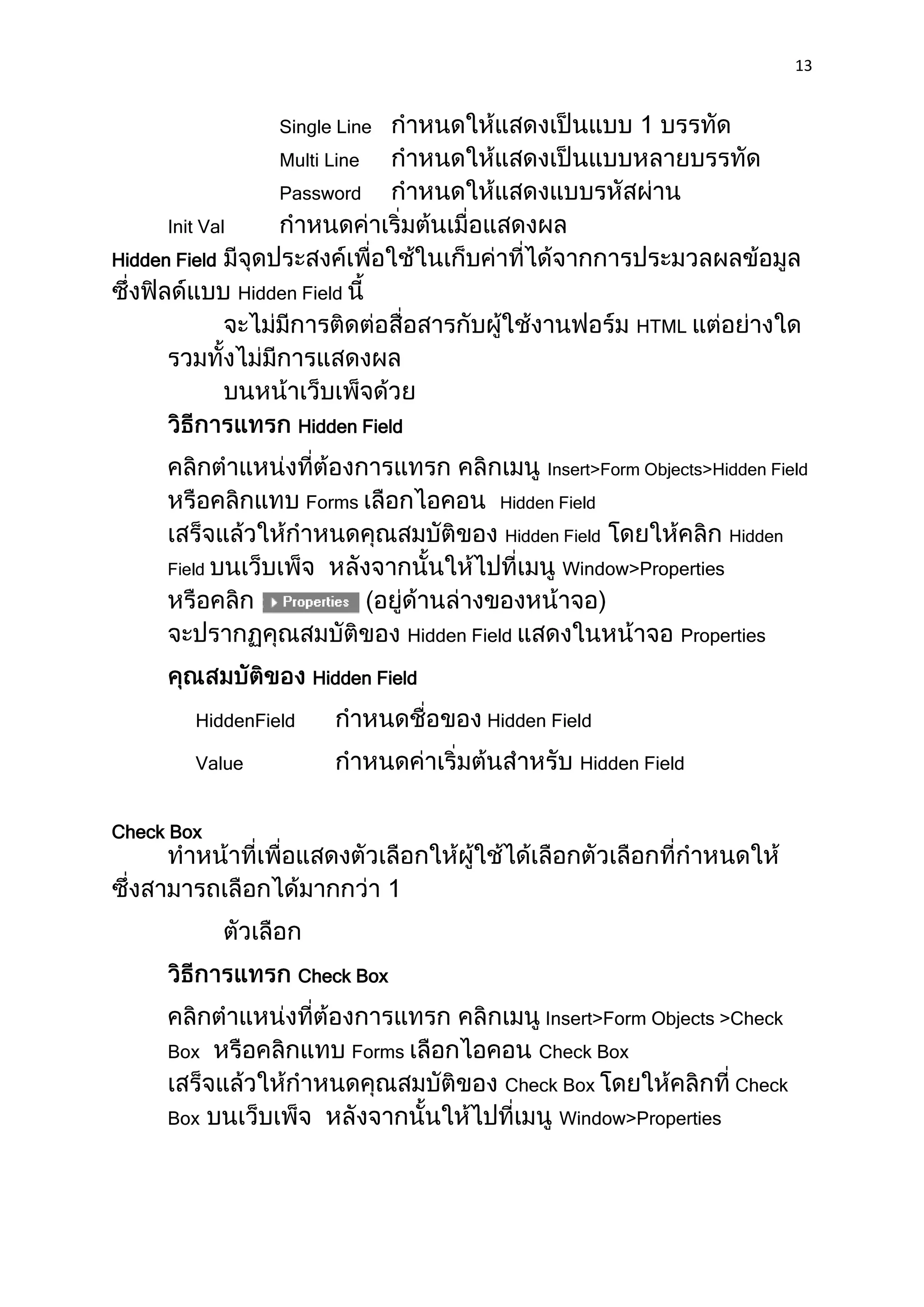 13


                     Single Line
                     Multi Line
                     Password
      Init Val
Hidden Field
                 Hidden Field
                                                                   HTML




                       Hidden Field

                                                        Insert>Form Objects>Hidden Field
                        Forms                     Hidden Field
                                                   Hidden Field               Hidden
      Field                                               Window>Properties


                                        Hidden Field                    Properties

                         Hidden Field

         HiddenField                             Hidden Field

         Value                                              Hidden Field


Check Box




                       Check Box

                                                        Insert>Form Objects >Check
      Box                       Forms                  Check Box
                                                   Check Box                   Check
      Box                                                Window>Properties
 